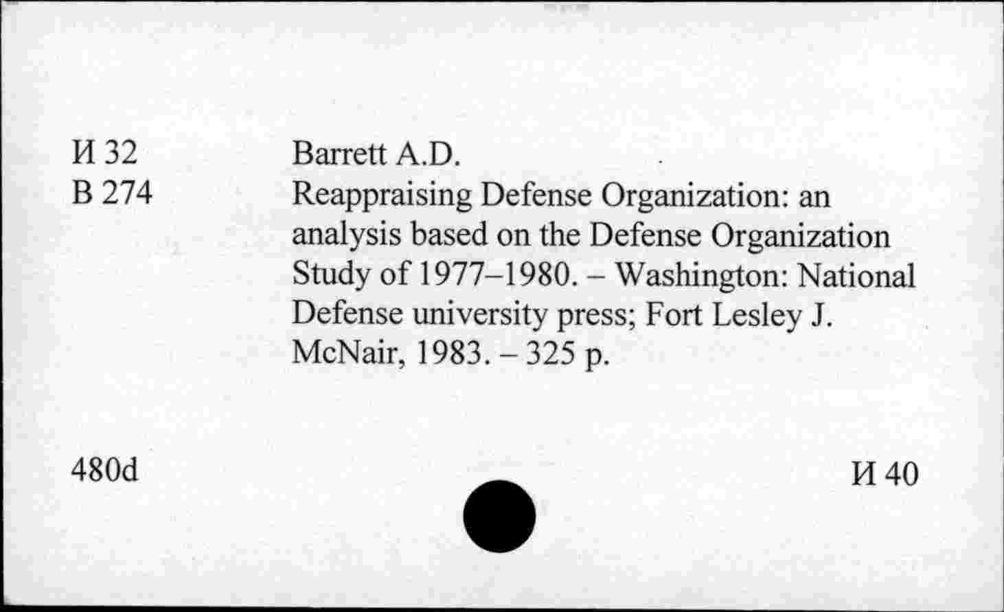 ﻿K 32	Barrett A.D.
B 274	Reappraising Defense Organization: an
analysis based on the Defense Organization Study of 1977-1980. - Washington: National Defense university press; Fort Lesley J. McNair, 1983.-325 p.
480d
H40